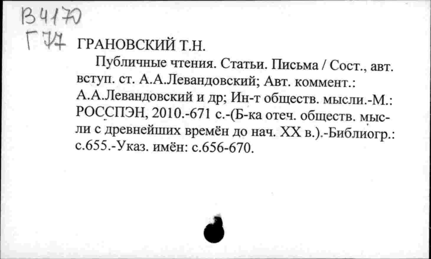 ﻿Г !•- ГРАНОВСКИЙ Т.Н.
Публичные чтения. Статьи. Письма / Сост., авт. вступ. ст. А.А.Левандовский; Авт. коммент.: А.А.Левандовский и др; Ин-т обществ, мысли.-М.: РОССПЭН, 2010.-671 с.-(Б-ка отеч. обществ, мысли с древнейших времён до нач. XX в.).-Библиогр.: с.655.-Указ. имён: с.656-670.